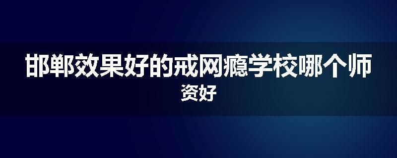 邯郸效果好的戒网瘾学校哪个师资好