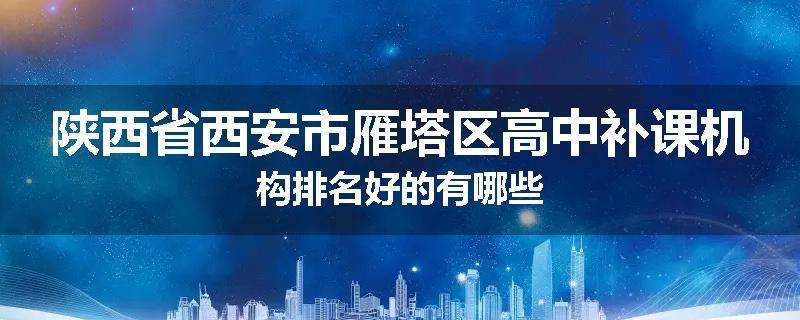 陕西省西安市雁塔区高中补课机构排名好的有哪些