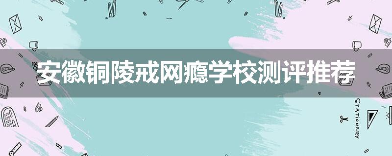 安徽铜陵戒网瘾学校测评推荐