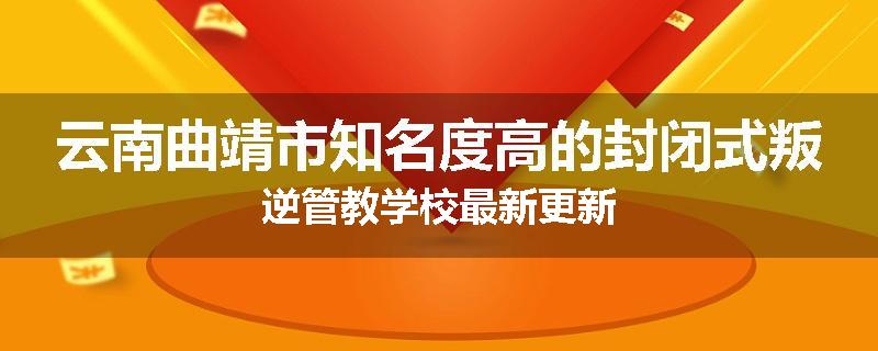 云南曲靖市知名度高的封闭式叛逆管教学校最新更新