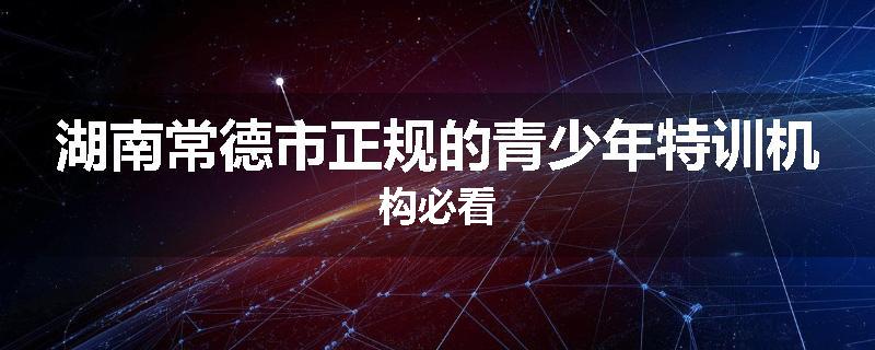 湖南常德市正规的青少年特训机构必看