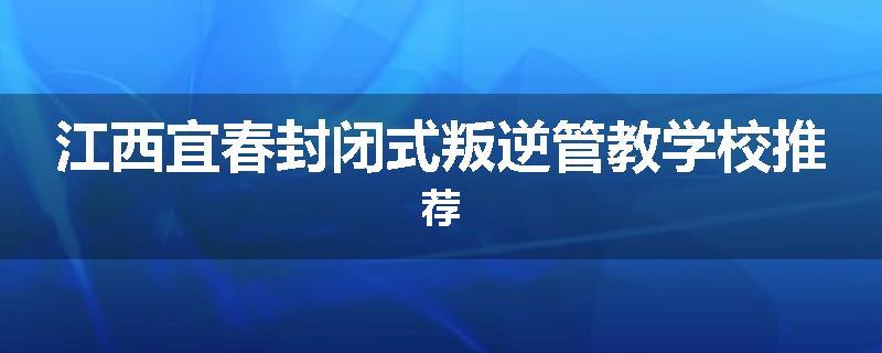 江西宜春封闭式叛逆管教学校推荐