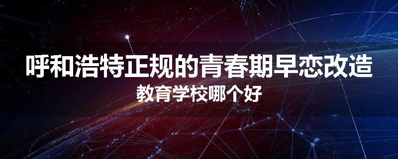 呼和浩特正规的青春期早恋改造教育学校哪个好