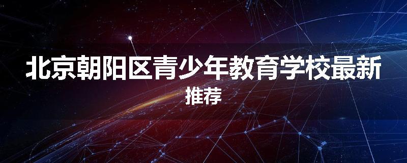 北京朝阳区青少年教育学校最新推荐