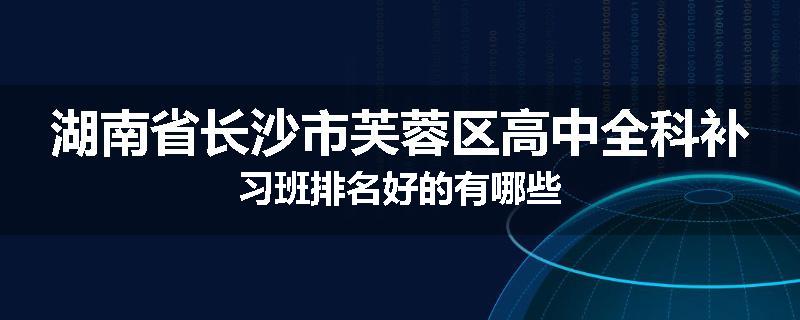 湖南省长沙市芙蓉区高中全科补习班排名好的有哪些