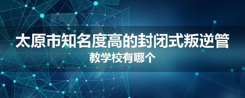 太原市知名度高的封闭式叛逆管教学校有哪个