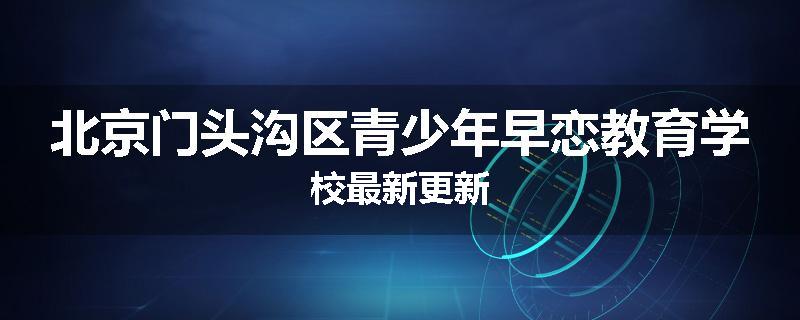 北京门头沟区青少年早恋教育学校最新更新