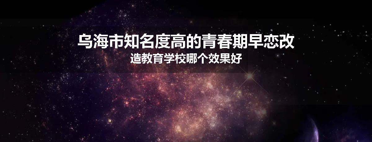 乌海市知名度高的青春期早恋改造教育学校哪个效果好