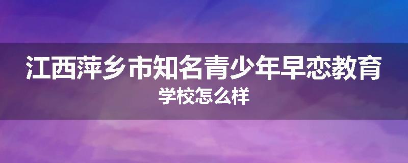 江西萍乡市知名青少年早恋教育学校怎么样