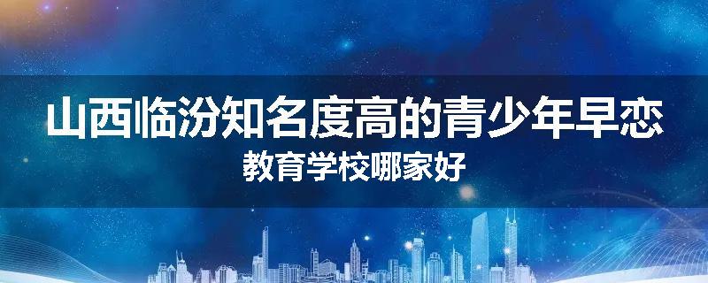 山西临汾知名度高的青少年早恋教育学校哪家好