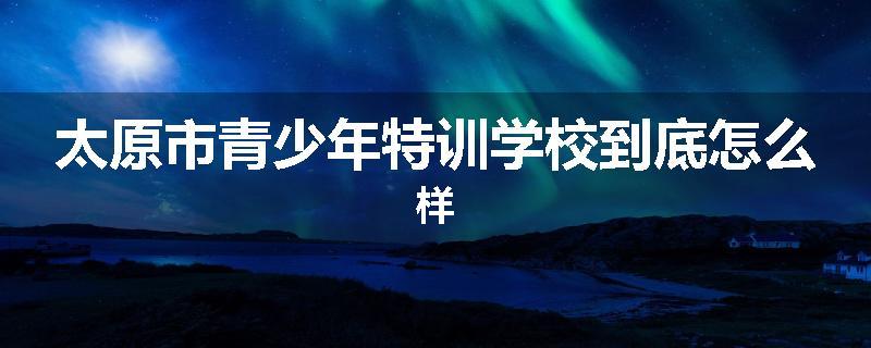 太原市青少年特训学校到底怎么样