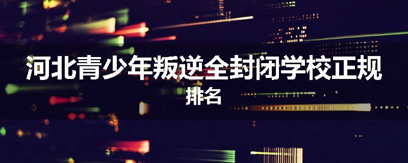 河北青少年叛逆全封闭学校正规排名