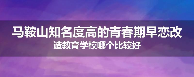 马鞍山知名度高的青春期早恋改造教育学校哪个比较好