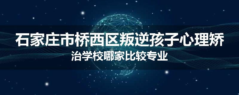 石家庄市桥西区叛逆孩子心理矫治学校哪家比较专业