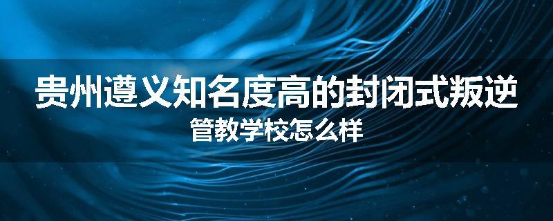 贵州遵义知名度高的封闭式叛逆管教学校怎么样