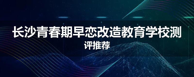 长沙青春期早恋改造教育学校测评推荐