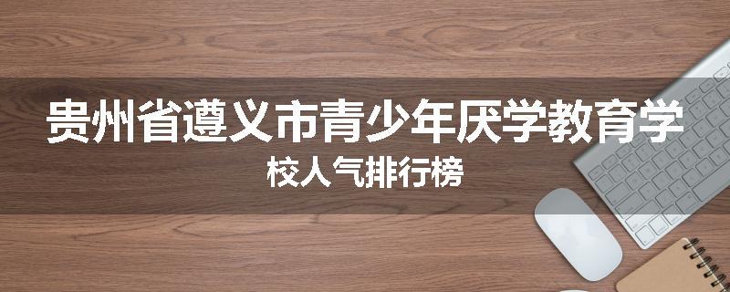 贵州省遵义市青少年厌学教育学校人气排行榜