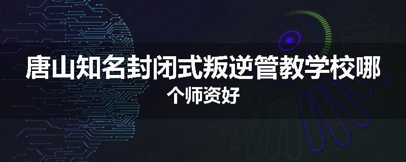 唐山知名封闭式叛逆管教学校哪个师资好