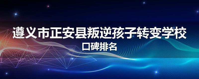 遵义市正安县叛逆孩子转变学校口碑排名