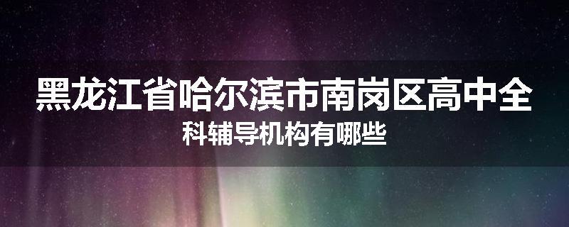 黑龙江省哈尔滨市南岗区高中全科辅导机构有哪些