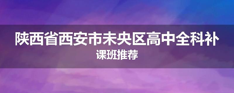 陕西省西安市未央区高中全科补课班推荐