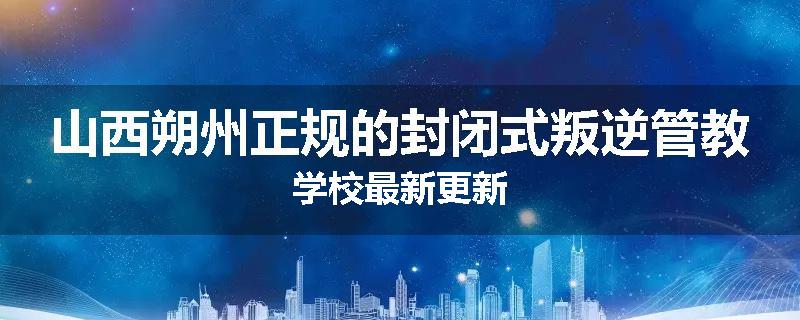 山西朔州正规的封闭式叛逆管教学校最新更新