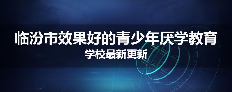 临汾市效果好的青少年厌学教育学校最新更新