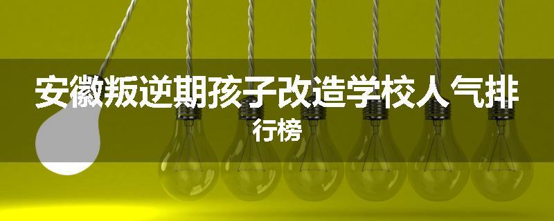 安徽叛逆期孩子改造学校人气排行榜