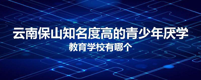云南保山知名度高的青少年厌学教育学校有哪个