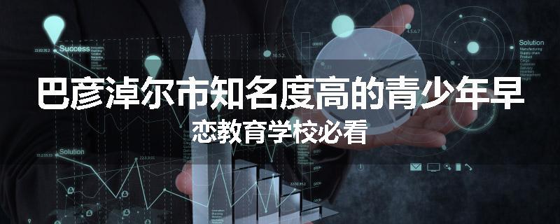 巴彦淖尔市知名度高的青少年早恋教育学校必看