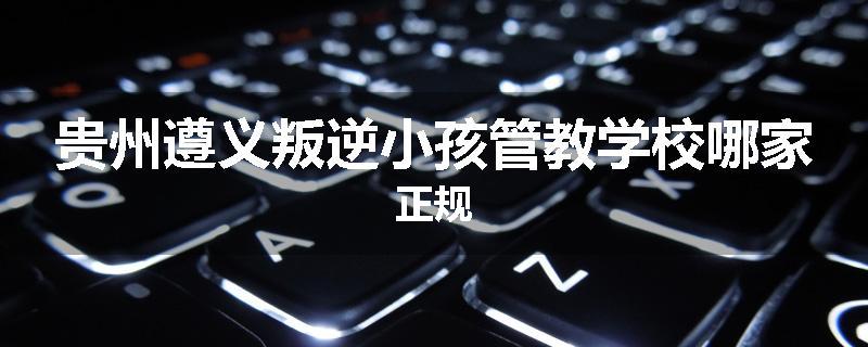 贵州遵义叛逆小孩管教学校哪家正规