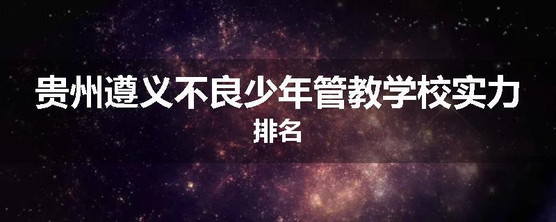 贵州遵义不良少年管教学校实力排名