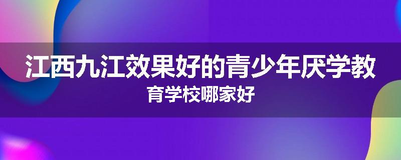 江西九江效果好的青少年厌学教育学校哪家好