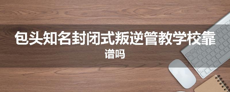 包头知名封闭式叛逆管教学校靠谱吗