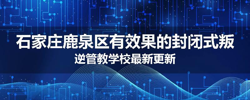 石家庄鹿泉区有效果的封闭式叛逆管教学校最新更新