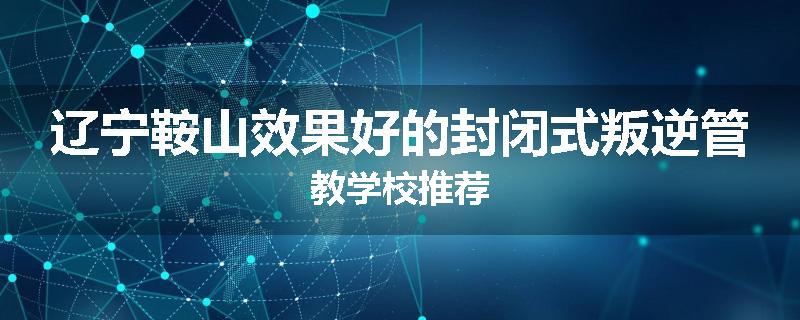 辽宁鞍山效果好的封闭式叛逆管教学校推荐