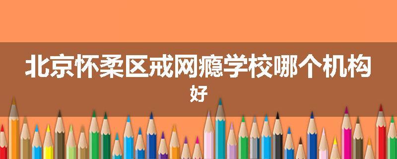 北京怀柔区戒网瘾学校哪个机构好