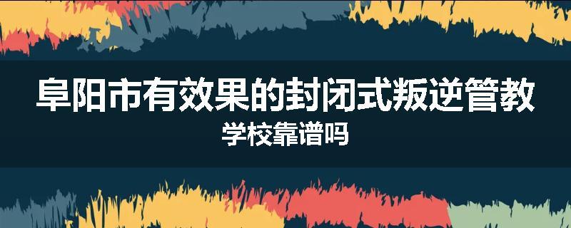 阜阳市有效果的封闭式叛逆管教学校靠谱吗