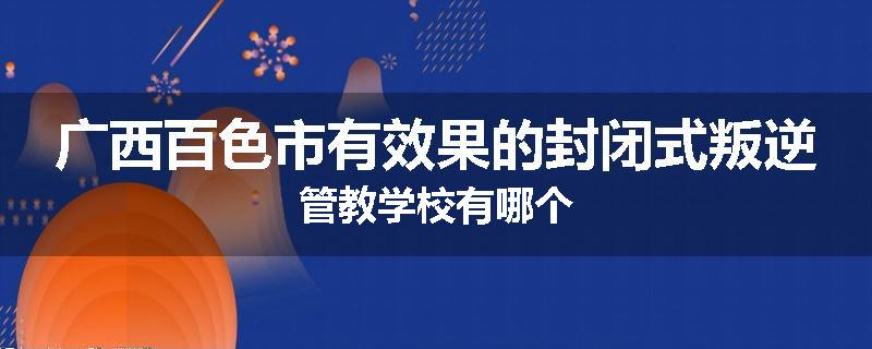 广西百色市有效果的封闭式叛逆管教学校有哪个