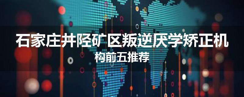 石家庄井陉矿区叛逆厌学矫正机构前五推荐