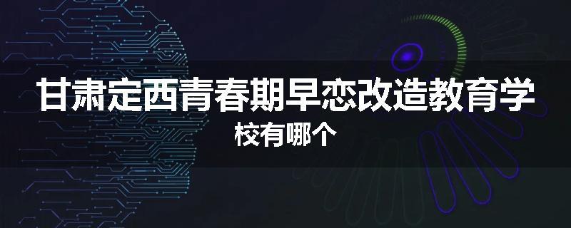 甘肃定西青春期早恋改造教育学校有哪个