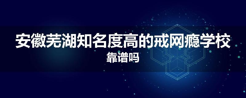 安徽芜湖知名度高的戒网瘾学校靠谱吗