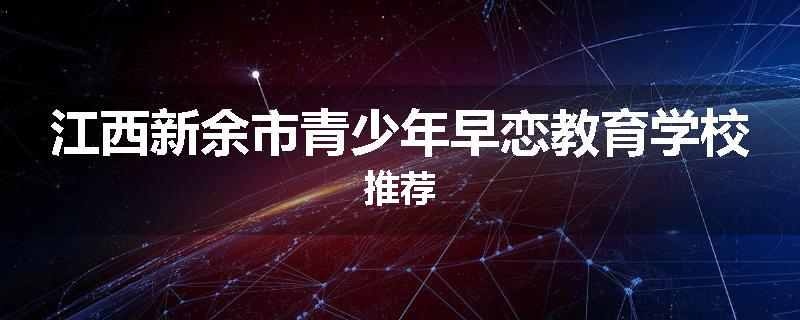 江西新余市青少年早恋教育学校推荐