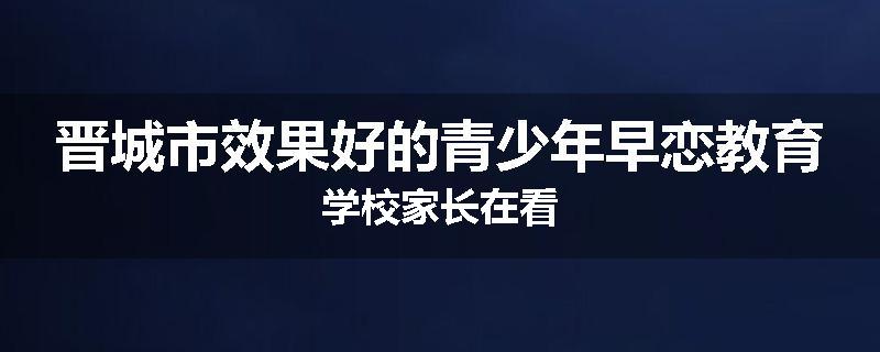 晋城市效果好的青少年早恋教育学校家长在看