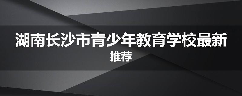 湖南长沙市青少年教育学校最新推荐