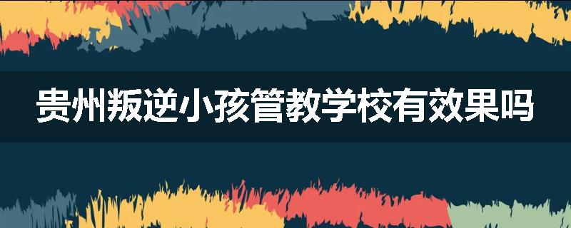 贵州叛逆小孩管教学校有效果吗