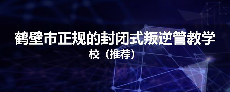 鹤壁市正规的封闭式叛逆管教学校（推荐）