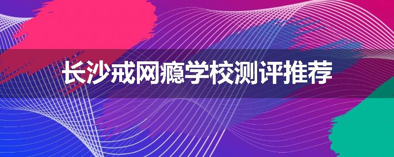 长沙戒网瘾学校测评推荐