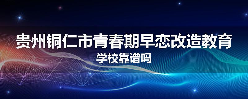 贵州铜仁市青春期早恋改造教育学校靠谱吗