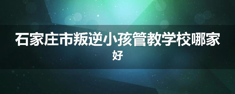 石家庄市叛逆小孩管教学校哪家好